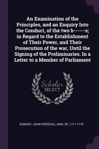 An Examination of the Principles, and an Enquiry Into the Conduct, of the two b------s; in Regard to the Establishment of Their Power, and Their Prosecution of the war, Until the Signing of the Preliminaries. In a Letter to a Member of Parliament