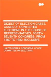 Digest of Election Cases. Cases of Contested Elections in the House of Representatives, Forty-Seventh Congress, from 1880 to 1882, Inclusive