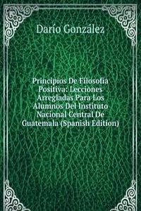 Principios De Filosofia Positiva: Lecciones Arregladas Para Los Alumnos Del Instituto Nacional Central De Guatemala (Spanish Edition)