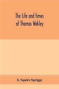 life and times of Thomas Wakley, founder and first editor of the Lancet Member of parliament for Finsbury, and Coroner for west middlesex.