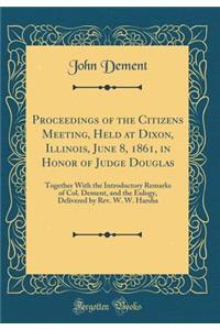 Proceedings of the Citizens Meeting, Held at Dixon, Illinois, June 8, 1861, in Honor of Judge Douglas: Together with the Introductory Remarks of Col. Dement, and the Eulogy, Delivered by Rev. W. W. Harsha (Classic Reprint)