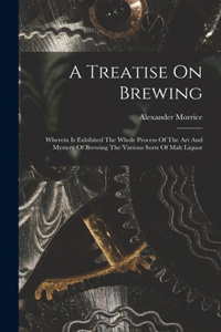 Treatise On Brewing: Wherein Is Exhibited The Whole Process Of The Art And Mystery Of Brewing The Various Sorts Of Malt Liquor