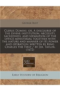 Clerus Domini, Or, a Discourse of the Divine Institution, Necessity, Sacredness, and Separation of the Office Ministerial Together with the Nature and Manner of Its Power and Operation: Written by King Charles the First / By Jer. Taylor. (1672)