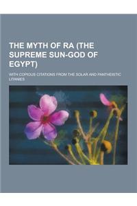 The Myth of Ra (the Supreme Sun-God of Egypt); With Copious Citations from the Solar and Pantheistic Litanies
