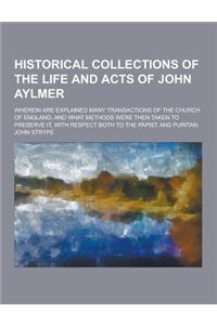 Historical Collections of the Life and Acts of John Aylmer; Wherein Are Explained Many Transactions of the Church of England; And What Methods Were Th