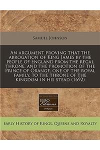 An Argument Proving That the Abrogation of King James by the People of England from the Regal Throne, and the Promotion of the Prince of Orange, One of the Royal Family, to the Throne of the Kingdom in His Stead (1692)