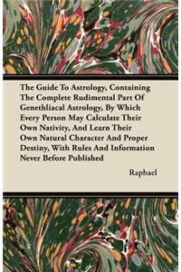 The Guide To Astrology, Containing The Complete Rudimental Part Of Genethliacal Astrology, By Which Every Person May Calculate Their Own Nativity, And Learn Their Own Natural Character And Proper Destiny, With Rules And Information Never Before Pub
