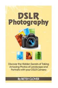 Dslr Photography: Discover the Hidden Secrets of Taking Amazing Photos of Landscape and Portraits with Your Dslr Camera