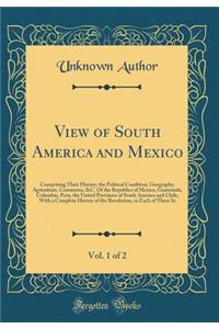 View of South America and Mexico, Vol. 1 of 2: Comprising Their History, the Political Condition, Geography, Agriculture, Commerce, &c. of the Republics of Mexico, Guatemala, Columbia, Peru, the United Provinces of South America and Chile, with a C