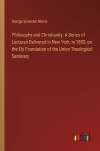 Philosophy and Christianity. A Series of Lectures Delivered in New York, in 1883, on the Ely Foundation of the Union Theological Seminary