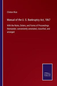 Manual of the U. S. Bankruptcy Act, 1867: With the Rules, Orders, and Forms of Proceedings thereunder, conveniently annotated, classified, and arranged