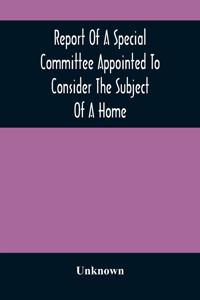 Report Of A Special Committee Appointed To Consider The Subject Of A Home