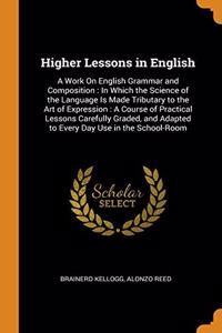 Higher Lessons in English: A Work On English Grammar and Composition : In Which the Science of the Language Is Made Tributary to the Art of Expression