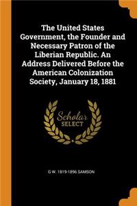 The United States Government, the Founder and Necessary Patron of the Liberian Republic. an Address Delivered Before the American Colonization Society, January 18, 1881