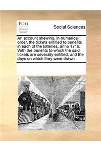 An Account Shewing, in Numerical Order, the Tickets Entitled to Benefits in Each of the Lotteries, Anno 1719. with the Benefits to Which the Said Tickets Are Severally Entitled, and the Days on Which They Were Drawn