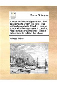 A Letter to a Country Gentleman. the Gentleman to Whom This Letter Was Written by a Private Friend, ... Was So Struck with the Arguments It Contains, Respecting Secret Influence, That He Determined to Publish the Whole.