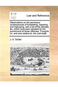 Observations on the Pernicious Consequences of Forestalling, Regrating, and Ingrossing, with a List of the Statutes, &C. Which Have Been Adopted for the Punishment of Those Offences; Thoughts On, and Acts Relative To, the Coal Trade