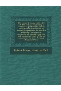 The Poems & Songs, with a Life of the Author, Containing a Variety of Particulars, Drawn from Sources Inaccessible by Former Biographers. to Which Is Subjoined, an Appendix, Consisting of a Panegyrical Ode, and a Demonstration of Burns' Superiority