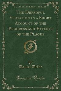 The Dreadful Visitation in a Short Account of the Progress and Effects of the Plague (Classic Reprint)