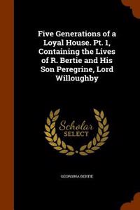 Five Generations of a Loyal House. PT. 1, Containing the Lives of R. Bertie and His Son Peregrine, Lord Willoughby