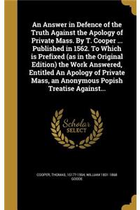An Answer in Defence of the Truth Against the Apology of Private Mass. By T. Cooper ... Published in 1562. To Which is Prefixed (as in the Original Edition) the Work Answered, Entitled An Apology of Private Mass, an Anonymous Popish Treatise Agains