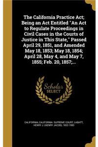 The California Practice ACT; Being an ACT Entitled an ACT to Regulate Proceedings in Civil Cases in the Courts of Justice in This State, Passed April 29, 1851, and Amended May 18, 1853; May 18, 1854; April 28, May 4, and May 7, 1855; Feb. 20, 1857;