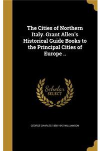 The Cities of Northern Italy. Grant Allen's Historical Guide Books to the Principal Cities of Europe ..