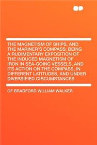 The Magnetism of Ships, and the Mariner's Compass; Being a Rudimentary Exposition of the Induced Magnetism of Iron in Sea-Going Vessels, and Its Action on the Compass, in Different Latitudes, and Under Diversified Circumstances