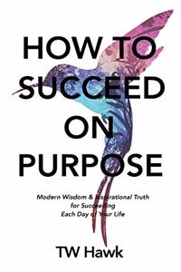 How To Succeed On Purpose: Modern Wisdom & Inspirational Truth for Succeeding Each Day of Your Life