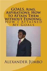 GOALS, Aims, Aspirations: How to Attain Them without Funding: How I Attained My Goals