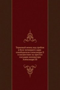 Ternovyj venets nad grobom v boze pochivshego tsarya-osvoboditelya Aleksandra II i vosshestvie na prestol gosudarya imperatora Aleksandra III