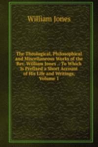 Theological, Philosophical and Miscellaneous Works of the Rev. William Jones .: To Which Is Prefixed a Short Account of His Life and Writings, Volume 1