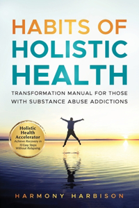 Habits of Holistic Health Transformation Manual for Those with Substance Abuse Addictions: Holistic Health Accelerator: Achieve Recovery in 10 Easy Steps Without Relapsing.