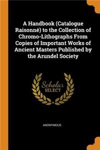 A Handbook (Catalogue RaisonnÃ©) to the Collection of Chromo-Lithographs from Copies of Important Works of Ancient Masters Published by the Arundel Society