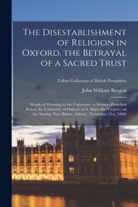 Disestablishment of Religion in Oxford, the Betrayal of a Sacred Trust: Words of Warning to the University: a Sermon Preached Before the University of Oxford, at S. Mary-the-virgin's, on the Sunday Next Before Advent, (N