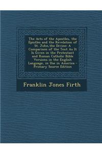 The Acts of the Apostles, the Epistles and the Revelation of St. John, the Divine: A Comparison of the Text as It Is Given in the Protestant and Roman Catholic Bible Versions in the English Language, in Use in America: A Comparison of the Text as It Is Given in the Protestant and Roman Catholic Bible Versions in the English Language, in Use in America