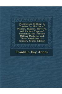 Planing and Milling: A Treatise on the Use of Planers, Shapers, Slotters, and Various Types of Horizontal and Vertical Milling Machines and