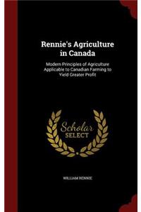 Rennie's Agriculture in Canada: Modern Principles of Agriculture Applicable to Canadian Farming to Yield Greater Profit