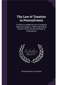 The Law of Taxation in Pennsylvania: To Which Is Added the Act of Congress Approved August 5, 1909, Imposing an Income Tax On the Net Earnings of Corporations