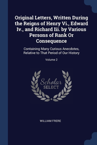 Original Letters, Written During the Reigns of Henry Vi., Edward Iv., and Richard Iii. by Various Persons of Rank Or Consequence