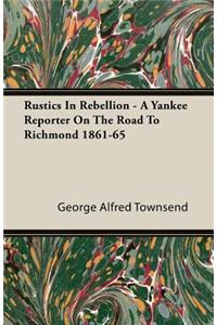 Rustics In Rebellion - A Yankee Reporter On The Road To Richmond 1861-65