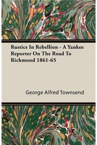 Rustics in Rebellion - A Yankee Reporter on the Road to Richmond 1861-65