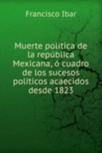 Muerte politica de la republica Mexicana, o cuadro de los sucesos politicos acaecidos desde 1823