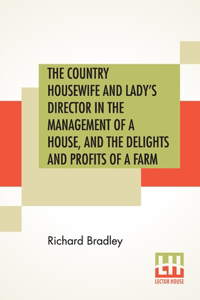 The Country Housewife And Lady's Director In The Management Of A House, And The Delights And Profits Of A Farm