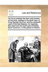 An ACT to Enlarge the Term and Powers of Two Acts, Passed in the Tenth Year of King George the First, and the Sixteenth Year of His Late Majesty, for Repairing the Road from the North Part of Harlow Bush Common, in the Parish of Harlow