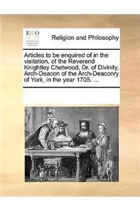 Articles to Be Enquired of in the Visitation, of the Reverend Knightley Chetwood, Dr. of Divinity, Arch-Deacon of the Arch-Deaconry of York, in the Year 1705. ...