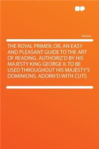 The Royal Primer; Or, an Easy and Pleasant Guide to the Art of Reading. Authoriz'd by His Majesty King George II. to Be Used Throughout His Majesty's Dominions. Adorn'd with Cuts