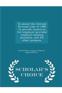To Amend the Internal Revenue Code of 1986 to Provide Incentives for Employer-Provided Employee Housing Assistance, and for Other Purposes. - Scholar's Choice Edition