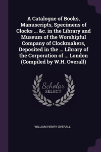 A Catalogue of Books, Manuscripts, Specimens of Clocks ... &c. in the Library and Museum of the Worshipful Company of Clockmakers, Deposited in the ... Library of the Corporation of ... London (Compiled by W.H. Overall)