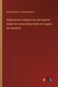 Algebraische Aufgaben aus dem ganzen Gebiet der reinen Mathematik mit Angabe der Resultate